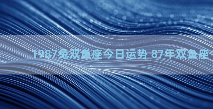 1987兔双鱼座今日运势 87年双鱼座今日运势